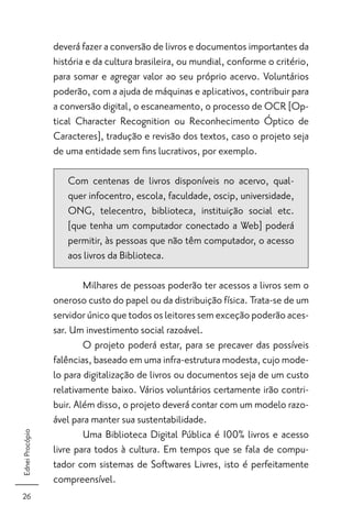 deverá fazer a conversão de livros e documentos importantes da
                 história e da cultura brasileira, ou mundial, conforme o critério,
                 para somar e agregar valor ao seu próprio acervo. Voluntários
                 poderão, com a ajuda de máquinas e aplicativos, contribuir para
                 a conversão digital, o escaneamento, o processo de OCR [Op-
                 tical Character Recognition ou Reconhecimento Óptico de
                 Caracteres], tradução e revisão dos textos, caso o projeto seja
                 de uma entidade sem ﬁns lucrativos, por exemplo.

                    Com centenas de livros disponíveis no acervo, qual-
                    quer infocentro, escola, faculdade, oscip, universidade,
                    ONG, telecentro, biblioteca, instituição social etc.
                    [que tenha um computador conectado a Web] poderá
                    permitir, às pessoas que não têm computador, o acesso
                    aos livros da Biblioteca.

                         Milhares de pessoas poderão ter acessos a livros sem o
                 oneroso custo do papel ou da distribuição física. Trata-se de um
                 servidor único que todos os leitores sem exceção poderão aces-
                 sar. Um investimento social razoável.
                         O projeto poderá estar, para se precaver das possíveis
                 falências, baseado em uma infra-estrutura modesta, cujo mode-
                 lo para digitalização de livros ou documentos seja de um custo
                 relativamente baixo. Vários voluntários certamente irão contri-
                 buir. Além disso, o projeto deverá contar com um modelo razo-
                 ável para manter sua sustentabilidade.
                         Uma Biblioteca Digital Pública é 100% livros e acesso
Ednei Procópio




                 livre para todos à cultura. Em tempos que se fala de compu-
                 tador com sistemas de Softwares Livres, isto é perfeitamente
                 compreensível.
26
 