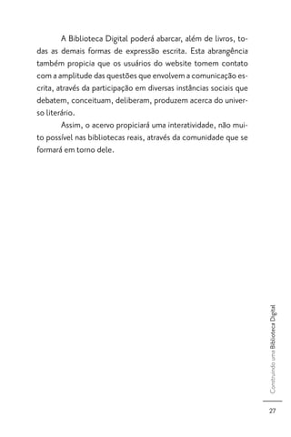A Biblioteca Digital poderá abarcar, além de livros, to-
das as demais formas de expressão escrita. Esta abrangência
também propicia que os usuários do website tomem contato
com a amplitude das questões que envolvem a comunicação es-
crita, através da participação em diversas instâncias sociais que
debatem, conceituam, deliberam, produzem acerca do univer-
so literário.
        Assim, o acervo propiciará uma interatividade, não mui-
to possível nas bibliotecas reais, através da comunidade que se
formará em torno dele.




                                                                    Construindo uma Biblioteca Digital




                                                                       27
 
