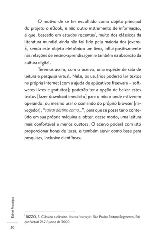 O motivo de se ter escolhido como objeto principal
                 do projeto o eBook, e não outro instrumento de informação,
                 é que, baseado em estudos recentes1, muito dos clássicos da
                 literatura mundial ainda não foi lido pela maioria dos jovens.
                 E, sendo este objeto eletrônico um livro, inﬂui positivamente
                 nas relações de ensino-aprendizagem e também na absorção da
                 cultura digital.
                         Teremos assim, com o acervo, uma espécie de sala de
                 leitura e pesquisa virtual. Nela, os usuários poderão ler textos
                 na própria Internet [com a ajuda de aplicativos freeware – soft-
                 wares livres e gratuitos]; poderão ter a opção de baixar estes
                 textos [fazer download imediato] para o micro onde estiverem
                 operando, ou mesmo usar o comando do próprio browser [na-
                 vegador], “salvar destino como...”, para que se possa ter o conte-
                 údo em sua própria máquina e obter, desse modo, uma leitura
                 mais confortável e menos custosa. O acervo poderá com isto
                 proporcionar horas de lazer, e também servir como base para
                 pesquisas, inclusive cientíﬁcas.
Ednei Procópio




                 1
                  RIZZO, S. Clássico é clássico. Revista Educação. São Paulo: Editora Segmento. Edi-
                 ção Virtual 242 / junho de 2000.
30
 