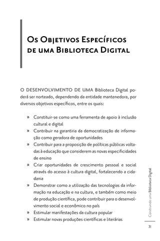 Os Objetivos Especíﬁcos
   de uma Biblioteca Digital


O DESENVOLVIMENTO DE UMA Biblioteca Digital po-
derá ser norteado, dependendo da entidade mantenedora, por
diversos objetivos especíﬁcos, entre os quais:

   » Constituir-se como uma ferramenta de apoio à inclusão
     cultural e digital
   » Contribuir na garantiria da democratização de informa-
     ção como geradora de oportunidades
   » Contribuir para a proposição de políticas públicas volta-
     das à educação que considerem as novas especiﬁcidades
     de ensino
   » Criar oportunidades de crescimento pessoal e social
                                                                 Construindo uma Biblioteca Digital




     através do acesso à cultura digital, fortalecendo a cida-
     dania
   » Demonstrar como a utilização das tecnologias da infor-
     mação na educação e na cultura, e também como meio
     de produção cientíﬁca, pode contribuir para o desenvol-
     vimento social e econômico no país
   » Estimular manifestações da cultura popular
   » Estimular novas produções cientíﬁcas e literárias
                                                                       31
 