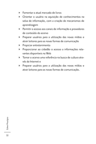» Fomentar o atual mercado de livros
                 » Orientar o usuário na aquisição de conhecimentos na
                   selva de informação, com a criação de mecanismos de
                   aprendizagem
                 » Permitir o acesso aos canais de informação e provedores
                   de conteúdo do acervo
                 » Preparar usuários para a utilização das novas mídias e
                   atrair leitores para as novas formas de comunicação
                 » Propiciar entretenimento
                 » Proporcionar ao cidadão o acesso a informações rele-
                   vantes disponíveis na Web
                 » Tornar o acervo uma referência na busca de cultura atra-
                   vés da Internet e
                 » Preparar usuários para a utilização das novas mídias e
                   atrair leitores para as novas formas de comunicação.
Ednei Procópio




 32
 