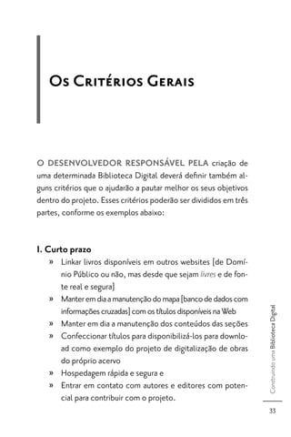 Os Critérios Gerais



O DESENVOLVEDOR RESPONSÁVEL PELA criação de
uma determinada Biblioteca Digital deverá deﬁnir também al-
guns critérios que o ajudarão a pautar melhor os seus objetivos
dentro do projeto. Esses critérios poderão ser divididos em três
partes, conforme os exemplos abaixo:


I. Curto prazo
   » Linkar livros disponíveis em outros websites [de Domí-
     nio Público ou não, mas desde que sejam livres e de fon-
     te real e segura]
   » Manter em dia a manutenção do mapa [banco de dados com
                                                                   Construindo uma Biblioteca Digital




     informações cruzadas] com os títulos disponíveis na Web
   » Manter em dia a manutenção dos conteúdos das seções
   » Confeccionar títulos para disponibilizá-los para downlo-
     ad como exemplo do projeto de digitalização de obras
     do próprio acervo
   » Hospedagem rápida e segura e
   » Entrar em contato com autores e editores com poten-
     cial para contribuir com o projeto.
                                                                      33
 