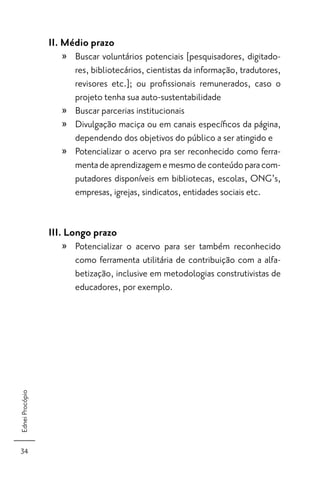 II. Médio prazo
                    » Buscar voluntários potenciais [pesquisadores, digitado-
                      res, bibliotecários, cientistas da informação, tradutores,
                      revisores etc.]; ou proﬁssionais remunerados, caso o
                      projeto tenha sua auto-sustentabilidade
                    » Buscar parcerias institucionais
                    » Divulgação maciça ou em canais especíﬁcos da página,
                      dependendo dos objetivos do público a ser atingido e
                    » Potencializar o acervo pra ser reconhecido como ferra-
                      menta de aprendizagem e mesmo de conteúdo para com-
                      putadores disponíveis em bibliotecas, escolas, ONG’s,
                      empresas, igrejas, sindicatos, entidades sociais etc.


                 III. Longo prazo
                    » Potencializar o acervo para ser também reconhecido
                      como ferramenta utilitária de contribuição com a alfa-
                      betização, inclusive em metodologias construtivistas de
                      educadores, por exemplo.
Ednei Procópio




 34
 