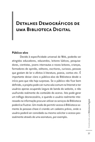 Detalhes Demográﬁcos de
   uma Biblioteca Digital


Público-alvo
        Devido à especiﬁcidade universal da Web, poderão ser
atingidos educadores, educandos, leitores lúdicos, pesquisa-
dores, cientistas, jovens internautas e novos leitores, crianças,
formadores de opinião, editores, escritores, curiosos, pessoas
que gostam de ler e afeitos à literatura, poesia, contos etc. É
importante deixar claro o público-alvo da Biblioteca desde o
início para que não haja surpresas. Se o público não ﬁcar bem
deﬁnido, o projeto pode cair numa vala comum na Internet e ter
usuários apenas ocupando largura de banda do website, e não
usufruindo realmente do conteúdo do acervo. Isto pode gerar
um tráfego desnecessário, e quando o usuário realmente inte-
                                                                    Construindo uma Biblioteca Digital



ressado na informação procurar utilizar os serviços da Biblioteca
poderá se frustrar. Um modo de permitir acesso à Biblioteca so-
mente às pessoas-chave é criando um cadastro prévio, onde o
usuário poderá ser convidado ou mesmo solicitar o acesso pes-
soalmente através de uma assinatura, por exemplo.



                                                                       37
 