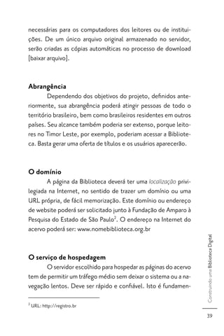 necessárias para os computadores dos leitores ou de institui-
ções. De um único arquivo original armazenado no servidor,
serão criadas as cópias automáticas no processo de download
[baixar arquivo].


Abrangência
        Dependendo dos objetivos do projeto, deﬁnidos ante-
riormente, sua abrangência poderá atingir pessoas de todo o
território brasileiro, bem como brasileiros residentes em outros
países. Seu alcance também poderia ser extenso, porque leito-
res no Timor Leste, por exemplo, poderiam acessar a Bibliote-
ca. Basta gerar uma oferta de títulos e os usuários aparecerão.


O domínio
       A página da Biblioteca deverá ter uma localização privi-
legiada na Internet, no sentido de trazer um domínio ou uma
URL própria, de fácil memorização. Este domínio ou endereço
de website poderá ser solicitado junto à Fundação de Amparo à
Pesquisa do Estado de São Paulo2. O endereço na Internet do
acervo poderá ser: www.nomebiblioteca.org.br
                                                                   Construindo uma Biblioteca Digital




O serviço de hospedagem
      O servidor escolhido para hospedar as páginas do acervo
tem de permitir um tráfego médio sem deixar o sistema ou a na-
vegação lentos. Deve ser rápido e conﬁável. Isto é fundamen-

2
    URL: http://registro.br
                                                                     39
 