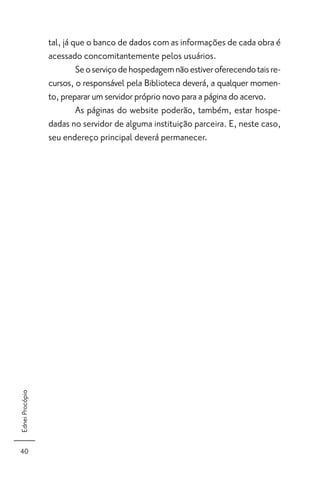 tal, já que o banco de dados com as informações de cada obra é
                 acessado concomitantemente pelos usuários.
                          Se o serviço de hospedagem não estiver oferecendo tais re-
                 cursos, o responsável pela Biblioteca deverá, a qualquer momen-
                 to, preparar um servidor próprio novo para a página do acervo.
                          As páginas do website poderão, também, estar hospe-
                 dadas no servidor de alguma instituição parceira. E, neste caso,
                 seu endereço principal deverá permanecer.
Ednei Procópio




40
 