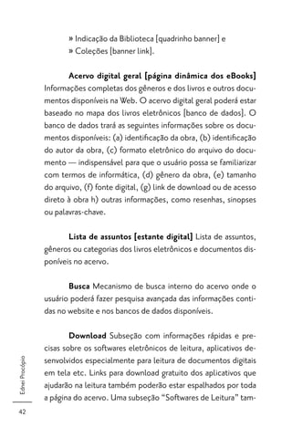 » Indicação da Biblioteca [quadrinho banner] e
                        » Coleções [banner link].

                        Acervo digital geral [página dinâmica dos eBooks]
                 Informações completas dos gêneros e dos livros e outros docu-
                 mentos disponíveis na Web. O acervo digital geral poderá estar
                 baseado no mapa dos livros eletrônicos [banco de dados]. O
                 banco de dados trará as seguintes informações sobre os docu-
                 mentos disponíveis: (a) identiﬁcação da obra, (b) identiﬁcação
                 do autor da obra, (c) formato eletrônico do arquivo do docu-
                 mento — indispensável para que o usuário possa se familiarizar
                 com termos de informática, (d) gênero da obra, (e) tamanho
                 do arquivo, (f) fonte digital, (g) link de download ou de acesso
                 direto à obra h) outras informações, como resenhas, sinopses
                 ou palavras-chave.

                        Lista de assuntos [estante digital] Lista de assuntos,
                 gêneros ou categorias dos livros eletrônicos e documentos dis-
                 poníveis no acervo.

                        Busca Mecanismo de busca interno do acervo onde o
                 usuário poderá fazer pesquisa avançada das informações conti-
                 das no website e nos bancos de dados disponíveis.

                         Download Subseção com informações rápidas e pre-
                 cisas sobre os softwares eletrônicos de leitura, aplicativos de-
                 senvolvidos especialmente para leitura de documentos digitais
Ednei Procópio




                 em tela etc. Links para download gratuito dos aplicativos que
                 ajudarão na leitura também poderão estar espalhados por toda
                 a página do acervo. Uma subseção “Softwares de Leitura” tam-
42
 