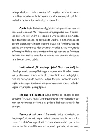 bém poderá ser criada e conter informações detalhadas sobre
os softwares leitores de texto em voz alta usados pelo público
portador de deﬁciência visual, por exemplo.

        Ajuda Toda Biblioteca Digital deve disponibilizar para os
seus usuários uma FAQ [respostas para perguntas mais freqüen-
tes dos leitores]. Além do acesso a uma subseção de Ajuda,
que deverá responder as dúvidas do usuário, a disponibilização
de um dicionário também poderá ajudar na familiarização do
usuário com os termos técnicos relacionados às tecnologias de
informação. Nele poderá conter informações sobre os formatos
de livros eletrônicos contidos no acervo para que o usuário pos-
sa entender como usá-lo.

        Institucional [O que é o projeto? Quem somos?] Se-
ção disponível para o público geral e para as entidades parcei-
ras, professores, educadores etc., que farão uso pedagógico,
cultural ou social do acervo. Poderá ter uma subseção com o
registro das experiências no uso geral do acervo e suas metodo-
logias em projetos pedagógicos.

       Indique a Biblioteca Cada página de eBook poderá
conter o “Indique o eBook”, para que outros leitores possam to-
                                                                      Construindo uma Biblioteca Digital




mar conhecimento do livro e da própria Biblioteca através dos
colegas.

       Estante virtual pessoal Banco de dados individual cria-
do pelo próprio usuário e que poderá conter a lista de livros e do-
cumentos eletrônicos preferidos e também os mais importantes
para os usuários da Biblioteca. Enquanto passeia pelo acervo,
                                                                        43
 