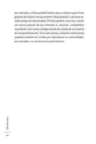 por exemplo, o leitor poderá indicar para o sistema quais livros
                 gostaria de colocar em sua estante virtual pessoal, e os livros es-
                 tarão sempre lá relacionados. O leitor poderá, com isso, manter
                 um acervo pessoal de seu interesse e, inclusive, compartilhar
                 sua estante com outros colegas através da criação de um sistema
                 de compartilhamento. Com este serviço, estantes institucionais
                 poderão também ser criadas por educadores ou comunidades,
                 por exemplo, e o uso do acervo será extenso.
Ednei Procópio




44
 