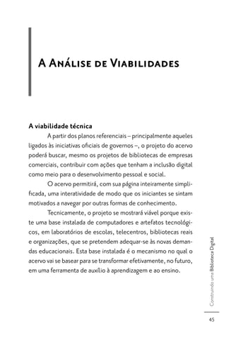 A Análise de Viabilidades



A viabilidade técnica
       A partir dos planos referenciais – principalmente aqueles
ligados às iniciativas oﬁciais de governos –, o projeto do acervo
poderá buscar, mesmo os projetos de bibliotecas de empresas
comerciais, contribuir com ações que tenham a inclusão digital
como meio para o desenvolvimento pessoal e social.
       O acervo permitirá, com sua página inteiramente simpli-
ﬁcada, uma interatividade de modo que os iniciantes se sintam
motivados a navegar por outras formas de conhecimento.
       Tecnicamente, o projeto se mostrará viável porque exis-
te uma base instalada de computadores e artefatos tecnológi-
cos, em laboratórios de escolas, telecentros, bibliotecas reais
                                                                    Construindo uma Biblioteca Digital



e organizações, que se pretendem adequar-se às novas deman-
das educacionais. Esta base instalada é o mecanismo no qual o
acervo vai se basear para se transformar efetivamente, no futuro,
em uma ferramenta de auxílio à aprendizagem e ao ensino.




                                                                      45
 