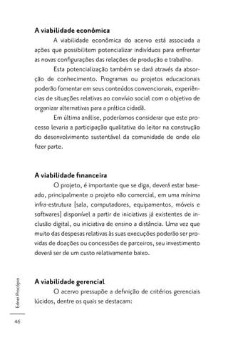 A viabilidade econômica
                        A viabilidade econômica do acervo está associada a
                 ações que possibilitem potencializar indivíduos para enfrentar
                 as novas conﬁgurações das relações de produção e trabalho.
                        Esta potencialização também se dará através da absor-
                 ção de conhecimento. Programas ou projetos educacionais
                 poderão fomentar em seus conteúdos convencionais, experiên-
                 cias de situações relativas ao convívio social com o objetivo de
                 organizar alternativas para a prática cidadã.
                        Em última análise, poderíamos considerar que este pro-
                 cesso levaria a participação qualitativa do leitor na construção
                 do desenvolvimento sustentável da comunidade de onde ele
                 ﬁzer parte.


                 A viabilidade ﬁnanceira
                         O projeto, é importante que se diga, deverá estar base-
                 ado, principalmente o projeto não comercial, em uma mínima
                 infra-estrutura [sala, computadores, equipamentos, móveis e
                 softwares] disponível a partir de iniciativas já existentes de in-
                 clusão digital, ou iniciativa de ensino a distância. Uma vez que
                 muito das despesas relativas às suas execuções poderão ser pro-
                 vidas de doações ou concessões de parceiros, seu investimento
                 deverá ser de um custo relativamente baixo.


                 A viabilidade gerencial
Ednei Procópio




                        O acervo pressupõe a deﬁnição de critérios gerenciais
                 lúcidos, dentre os quais se destacam:

46
 