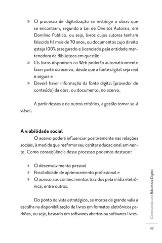 » O processo de digitalização se restringe a obras que
      se encontram, segundo a Lei de Direitos Autorais, em
      Domínio Público, ou seja, livros cujos autores tenham
      falecido há mais de 70 anos, ou documentos cujo direito
      esteja 100% assegurado e licenciado pela entidade man-
      tenedora da Biblioteca em questão
    » Os livros disponíveis na Web poderão automaticamente
      fazer parte do acervo, desde que a fonte digital seja real
      e segura e
    » Deverá haver informação da fonte digital [provedor de
      conteúdo] da obra, ou documento, no acervo.

          A partir desses e de outros critérios, a gestão tornar-se-á
viável.


A viabilidade social
        O acervo poderá inﬂuenciar positivamente nas relações
sociais, à medida que reaﬁrmar seu caráter educacional eminen-
te. Como conseqüência desse processo podemos destacar:

    » O desenvolvimento pessoal
    » Possibilidade de aprimoramento proﬁssional e
                                                                        Construindo uma Biblioteca Digital




    » O acesso aos conhecimentos trazidos pela mídia eletrô-
      nica, entre outros.

       Do ponto de vista estratégico, se mostra de grande valia a
escolha na disponibilização de livros em formatos eletrônicos pa-
drões, ou seja, baseado em softwares abertos ou softwares livres.

                                                                          47
 