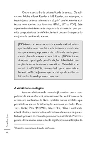 Outro aspecto é o da universalidade de acesso. Os apli-
                 cativos Adobe eBook Reader e MS Reader, por exemplo, já
                 trazem junto de seus sistemas um plug-in3 que lê, em voz alta,
                 textos nele abertos [nos formatos HTML, LIT ou PDF]. Este
                 aspecto é muito interessante do ponto de vista social, pois per-
                 mite que portadores de deﬁciência visual possam fazer parte do
                 conjunto de usuários do acervo.

                        JAWS é o nome de um outro aplicativo de auxílio à leitura
                        que também serve para leitura de textos em voz alta em
                        computadores que possuem kits multimídia ou simples-
                        mente placa de som e caixas acústicas. JAWS foi tradu-
                        zido para o português pela Fundação LARAMARA com
                        opção de vozes femininas e masculinas. Outro leitor de
                        voz alta é o DOSVOX, desenvolvido pela Universidade
                        Federal do Rio de Janeiro, que também pode auxiliar na
                        leitura dos livros disponíveis no acervo.


                 A viabilidade ecológica
                         As novas dinâmicas de mercado já prevêem que o com-
                 putador de mesa não será, necessariamente, o único meio de
                 acesso aos conteúdos da Web. Existirão outros artefatos que
                 permitirão o acesso às informações como os já citados Palm-
                 Tops, Pocket PCs, WebPADs, Tablet PCs, PDAs, HandHelds,
                 eBook Devices, computadores de bolso e até celulares que es-
                 tarão disponíveis no mercado para o consumidor ﬁnal. Podemos
Ednei Procópio




                 prever, desse modo, uma redução signiﬁcativa na utilização do

                 3
                     Dispositivo especial extra de auxílio a softwares.
48
 