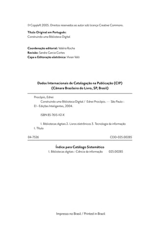 Copyleft 2005. Direitos reservados ao autor sob licença Creative Commons.
Título Original em Português:
Construindo uma Biblioteca Digital


Coordenação editorial: Valéria Rocha
Revisão: Sandra Garcia Cortes
Capa e Editoração eletrônica: Vivian Valli




       Dados Internacionais de Catalogação na Publicação (CIP)
                (Câmara Brasileira do Livro, SP, Brasil)

     Procópio, Ednei
           Construindo uma Biblioteca Digital / Ednei Procópio. - - São Paulo :
     EI - Edições Inteligentes, 2004.

          ISBN 85-7615-112-X

            1. Bibliotecas digitais 2. Livros eletrônicos 3. Tecnologia da informação
     I. Título

04-7526                                                                CDD-025.00285

                       Índice para Catálogo Sistemático
                 1. Bibliotecas digitais : Ciência da informação      025.00285




                        Impresso no Brasil / Printed in Brazil
 