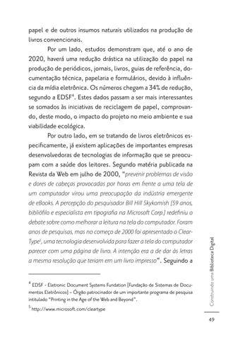 papel e de outros insumos naturais utilizados na produção de
livros convencionais.
        Por um lado, estudos demonstram que, até o ano de
2020, haverá uma redução drástica na utilização do papel na
produção de periódicos, jornais, livros, guias de referência, do-
cumentação técnica, papelaria e formulários, devido à inﬂuên-
cia da mídia eletrônica. Os números chegam a 34% de redução,
segundo a EDSF4. Estes dados passam a ser mais interessantes
se somados às iniciativas de reciclagem de papel, comprovan-
do, deste modo, o impacto do projeto no meio ambiente e sua
viabilidade ecológica.
        Por outro lado, em se tratando de livros eletrônicos es-
peciﬁcamente, já existem aplicações de importantes empresas
desenvolvedoras de tecnologias de informação que se preocu-
pam com a saúde dos leitores. Segundo matéria publicada na
Revista da Web em julho de 2000, “prevenir problemas de visão
e dores de cabeças provocadas por horas em frente a uma tela de
um computador virou uma preocupação da indústria emergente
de eBooks. A percepção do pesquisador Bill Hill Skykomish [59 anos,
biblióﬁlo e especialista em tipograﬁa na Microsoft Corp.] redeﬁniu o
debate sobre como melhorar a leitura na tela do computador. Foram
anos de pesquisas, mas no começo de 2000 foi apresentado o Clear-
                                                                                 Construindo uma Biblioteca Digital



Type5, uma tecnologia desenvolvida para fazer a tela do computador
parecer com uma página de livro. A intenção era a de dar às letras
a mesma resolução que teriam em um livro impresso”. Seguindo a


4
  EDSF - Eletronic Document Systems Fundation [Fundação de Sistemas de Docu-
mentos Eletrônicos] – Órgão patrocinador de um importante programa de pesquisa
intitulado “Printing in the Age of the Web and Beyond”.
5
    http://www.microsoft.com/cleartype
                                                                                  49
 