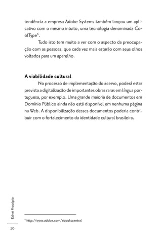 tendência a empresa Adobe Systems também lançou um apli-
                 cativo com o mesmo intuito, uma tecnologia denominada Co-
                 olType6.
                         Tudo isto tem muito a ver com o aspecto da preocupa-
                 ção com as pessoas, que cada vez mais estarão com seus olhos
                 voltados para um aparelho.


                 A viabilidade cultural
                         No processo de implementação do acervo, poderá estar
                 prevista a digitalização de importantes obras raras em língua por-
                 tuguesa, por exemplo. Uma grande maioria de documentos em
                 Domínio Público ainda não está disponível em nenhuma página
                 na Web. A disponibilização desses documentos poderia contri-
                 buir com o fortalecimento da identidade cultural brasileira.
Ednei Procópio




                 6
                     http://www.adobe.com/ebookscentral
50
 
