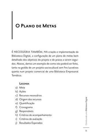 O Plano de Metas



É NECESSÁRIA TAMBÉM, NA criação e implementação da
Biblioteca Digital, a conﬁguração de um plano de metas bem
detalhado dos objetivos do projeto e de prazos a serem segui-
dos. Abaixo, damos um exemplo de como isto poderá ser feito,
tanto na gestão de um projeto sociocultural sem ﬁns lucrativos
quanto num projeto comercial de uma Biblioteca Empresarial
Temática.

        LEGENDA
   a)   Meta
   b)   Ações
   c)   Recursos necessários
                                                                 Construindo uma Biblioteca Digital




   d)   Origem dos recursos
   e)   Quantiﬁcação
   f)   Cronograma
   g)   Responsáveis
   h)   Critérios de acompanhamento
   i)   Critérios de avaliação
   j)   Resultados Esperados

                                                                       51
 