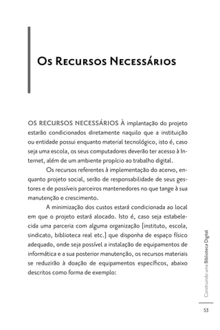 Os Recursos Necessários



OS RECURSOS NECESSÁRIOS À implantação do projeto
estarão condicionados diretamente naquilo que a instituição
ou entidade possui enquanto material tecnológico, isto é, caso
seja uma escola, os seus computadores deverão ter acesso à In-
ternet, além de um ambiente propício ao trabalho digital.
        Os recursos referentes à implementação do acervo, en-
quanto projeto social, serão de responsabilidade de seus ges-
tores e de possíveis parceiros mantenedores no que tange à sua
manutenção e crescimento.
        A minimização dos custos estará condicionada ao local
em que o projeto estará alocado. Isto é, caso seja estabele-
cida uma parceria com alguma organização [instituto, escola,
                                                                  Construindo uma Biblioteca Digital




sindicato, biblioteca real etc.] que disponha de espaço físico
adequado, onde seja possível a instalação de equipamentos de
informática e a sua posterior manutenção, os recursos materiais
se reduzirão à doação de equipamentos especíﬁcos, abaixo
descritos como forma de exemplo:



                                                                     53
 