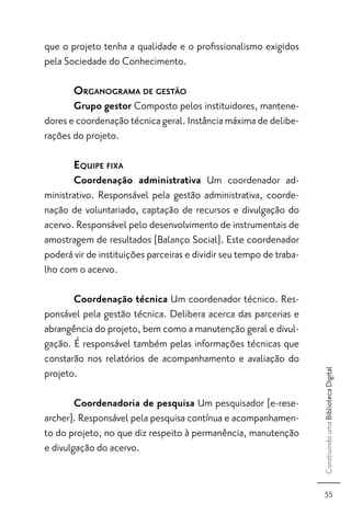 que o projeto tenha a qualidade e o proﬁssionalismo exigidos
pela Sociedade do Conhecimento.

       ORGANOGRAMA DE GESTÃO
       Grupo gestor Composto pelos instituidores, mantene-
dores e coordenação técnica geral. Instância máxima de delibe-
rações do projeto.

       EQUIPE FIXA
       Coordenação administrativa Um coordenador ad-
ministrativo. Responsável pela gestão administrativa, coorde-
nação de voluntariado, captação de recursos e divulgação do
acervo. Responsável pelo desenvolvimento de instrumentais de
amostragem de resultados [Balanço Social]. Este coordenador
poderá vir de instituições parceiras e dividir seu tempo de traba-
lho com o acervo.

       Coordenação técnica Um coordenador técnico. Res-
ponsável pela gestão técnica. Delibera acerca das parcerias e
abrangência do projeto, bem como a manutenção geral e divul-
gação. É responsável também pelas informações técnicas que
constarão nos relatórios de acompanhamento e avaliação do
projeto.
                                                                     Construindo uma Biblioteca Digital




        Coordenadoria de pesquisa Um pesquisador [e-rese-
archer]. Responsável pela pesquisa contínua e acompanhamen-
to do projeto, no que diz respeito à permanência, manutenção
e divulgação do acervo.


                                                                       55
 