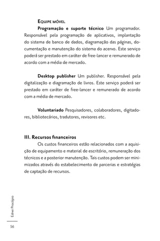EQUIPE MÓVEL
                        Programação e suporte técnico Um programador.
                 Responsável pela programação de aplicativos, implantação
                 do sistema de banco de dados, diagramação das páginas, do-
                 cumentação e manutenção do sistema do acervo. Este serviço
                 poderá ser prestado em caráter de free-lancer e remunerado de
                 acordo com a média de mercado.

                         Desktop publisher Um publisher. Responsável pela
                 digitalização e diagramação de livros. Este serviço poderá ser
                 prestado em caráter de free-lancer e remunerado de acordo
                 com a média de mercado.

                         Voluntariado Pesquisadores, colaboradores, digitado-
                 res, bibliotecários, tradutores, revisores etc.


                 III. Recursos ﬁnanceiros
                        Os custos ﬁnanceiros estão relacionados com a aquisi-
                 ção de equipamento e material de escritório, remuneração dos
                 técnicos e a posterior manutenção. Tais custos podem ser mini-
                 mizados através do estabelecimento de parcerias e estratégias
                 de captação de recursos.
Ednei Procópio




56
 