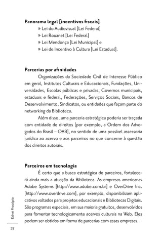 Panorama legal [incentivos ﬁscais]
                        » Lei do Audiovisual [Lei Federal]
                        » Lei Rouanet [Lei Federal]
                        » Lei Mendonça [Lei Municipal] e
                        » Lei de Incentivo à Cultura [Lei Estadual].


                 Parcerias por aﬁnidades
                         Organizações da Sociedade Civil de Interesse Público
                 em geral, Institutos Culturais e Educacionais, Fundações, Uni-
                 versidades, Escolas públicas e privadas, Governos municipais,
                 estaduais e federal, Federações, Serviços Sociais, Bancos de
                 Desenvolvimento, Sindicatos, ou entidades que façam parte do
                 networking da Biblioteca.
                         Além disso, uma parceria estratégica poderia ser traçada
                 com entidade de direitos [por exemplo, a Ordem dos Advo-
                 gados do Brasil – OAB], no sentido de uma possível assessoria
                 jurídica ao acervo e aos parceiros no que concerne à questão
                 dos direitos autorais.


                 Parceiros em tecnologia
                         É certo que a busca estratégica de parceiros, fortalece-
                 rá ainda mais a atuação da Biblioteca. As empresas americanas
                 Adobe Systems [http://www.adobe.com.br] e OverDrive Inc.
                 [http://www.overdrive.com], por exemplo, disponibilizam apli-
                 cativos voltados para projetos educacionais e Bibliotecas Digitais.
Ednei Procópio




                 São programas especiais, em sua maioria gratuitos, desenvolvidos
                 para fomentar tecnologicamente acervos culturais na Web. Eles
                 podem ser obtidos em forma de parcerias com essas empresas.
 58
 
