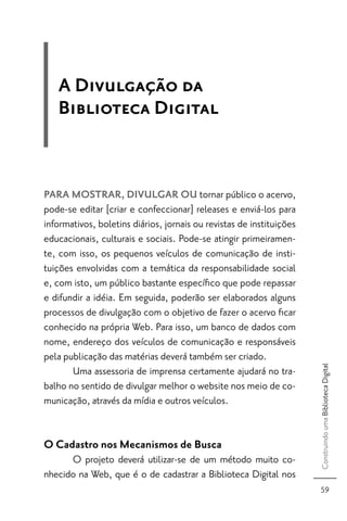 A Divulgação da
   Biblioteca Digital


PARA MOSTRAR, DIVULGAR OU tornar público o acervo,
pode-se editar [criar e confeccionar] releases e enviá-los para
informativos, boletins diários, jornais ou revistas de instituições
educacionais, culturais e sociais. Pode-se atingir primeiramen-
te, com isso, os pequenos veículos de comunicação de insti-
tuições envolvidas com a temática da responsabilidade social
e, com isto, um público bastante especíﬁco que pode repassar
e difundir a idéia. Em seguida, poderão ser elaborados alguns
processos de divulgação com o objetivo de fazer o acervo ﬁcar
conhecido na própria Web. Para isso, um banco de dados com
nome, endereço dos veículos de comunicação e responsáveis
pela publicação das matérias deverá também ser criado.
                                                                      Construindo uma Biblioteca Digital




       Uma assessoria de imprensa certamente ajudará no tra-
balho no sentido de divulgar melhor o website nos meio de co-
municação, através da mídia e outros veículos.


O Cadastro nos Mecanismos de Busca
      O projeto deverá utilizar-se de um método muito co-
nhecido na Web, que é o de cadastrar a Biblioteca Digital nos
                                                                        59
 