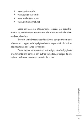 »   www.cade.com.br
   »   www.bacionet.com.br
   »   www.seekercenter.net
   »   www.traﬃcmagnet.net

        Esses serviços são efetivamente eﬁcazes no cadastra-
mento do website nos mecanismos de busca através das cha-
madas metadatas.
        Existem também serviços de webrings que permitem que
internautas cheguem até a página do acervo por meio de outras
páginas afeitas aos livros eletrônicos.
        Deverá estar incluso nestas estratégias de divulgação o
investimento em banners em outros websites, propaganda em
rádio e tevê e até outdoors, quando for o caso.




                                                                  Construindo uma Biblioteca Digital




                                                                       61
 