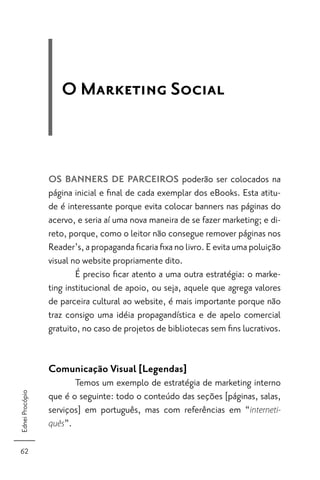 O Marketing Social



                 OS BANNERS DE PARCEIROS poderão ser colocados na
                 página inicial e ﬁnal de cada exemplar dos eBooks. Esta atitu-
                 de é interessante porque evita colocar banners nas páginas do
                 acervo, e seria aí uma nova maneira de se fazer marketing; e di-
                 reto, porque, como o leitor não consegue remover páginas nos
                 Reader’s, a propaganda ﬁcaria ﬁxa no livro. E evita uma poluição
                 visual no website propriamente dito.
                         É preciso ﬁcar atento a uma outra estratégia: o marke-
                 ting institucional de apoio, ou seja, aquele que agrega valores
                 de parceira cultural ao website, é mais importante porque não
                 traz consigo uma idéia propagandística e de apelo comercial
                 gratuito, no caso de projetos de bibliotecas sem ﬁns lucrativos.


                 Comunicação Visual [Legendas]
                        Temos um exemplo de estratégia de marketing interno
Ednei Procópio




                 que é o seguinte: todo o conteúdo das seções [páginas, salas,
                 serviços] em português, mas com referências em “interneti-
                 quês”.


62
 