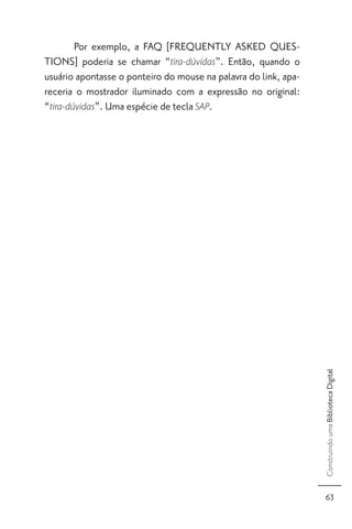 Por exemplo, a FAQ [FREQUENTLY ASKED QUES-
TIONS] poderia se chamar “tira-dúvidas”. Então, quando o
usuário apontasse o ponteiro do mouse na palavra do link, apa-
receria o mostrador iluminado com a expressão no original:
“tira-dúvidas”. Uma espécie de tecla SAP.




                                                                 Construindo uma Biblioteca Digital




                                                                   63
 