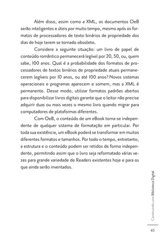 Além disso, assim como a XML, os documentos OeB
serão inteligentes e úteis por muito tempo, mesmo após os for-
matos de processadores de texto binários de propriedade dos
dias de hoje terem se tornado obsoleto.
        Considere a seguinte situação: um livro de papel de
conteúdo romântico permanecerá legível por 20, 50, ou, quem
sabe, 100 anos. Qual é a probabilidade dos formatos de pro-
cessadores de textos binários de propriedade atuais permane-
cerem legíveis por 10 anos, ou até 100 anos? Novos sistemas
operacionais e programas aparecem e somem, mas a XML é
permanente. Desse modo, utilizar formatos padrões abertos
para disponibilizar livros digitais garante que o leitor não precise
adquirir duas ou mais vezes o mesmo livro quando migrar para
computadores de plataformas diferentes.
        Com OeB, o conteúdo de um eBook torna-se indepen-
dente de qualquer sistema de formatação em particular. Por
toda sua existência, um eBook poderá se transformar em muitos
diferentes formatos e tamanhos. Por todo o tempo, entretanto,
a estrutura e o conteúdo podem ser retidos de forma indepen-
dente, permitindo assim que o livro seja reformatado várias ve-
zes para grande variedade de Readers existentes hoje e para os
que ainda serão inventados.
                                                                       Construindo uma Biblioteca Digital




                                                                         65
 