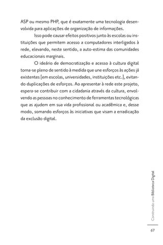 ASP ou mesmo PHP, que é exatamente uma tecnologia desen-
volvida para aplicações de organização de informações.
        Isso pode causar efeitos positivos junto às escolas ou ins-
tituições que permitem acesso a computadores interligados à
rede, elevando, neste sentido, a auto-estima das comunidades
educacionais marginais.
        O ideário de democratização e acesso à cultura digital
torna-se pleno de sentido à medida que une esforços às ações já
existentes [em escolas, universidades, instituições etc.], evitan-
do duplicações de esforços. Ao apresentar à rede este projeto,
espera-se contribuir com a cidadania através da cultura, envol-
vendo as pessoas no conhecimento de ferramentas tecnológicas
que as ajudem em sua vida proﬁssional ou acadêmica e, desse
modo, somando esforços às iniciativas que visam a erradicação
da exclusão digital.




                                                                      Construindo uma Biblioteca Digital




                                                                        67
 