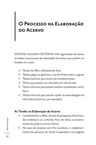 O Processo na Elaboração
                    do Acervo


                 EXISTEM ALGUNS CRITÉRIOS NA organização do banco
                 de dados no processo de elaboração do acervo que podem ser
                 levados em conta:

                    » Títulos de URLs efetivamente ﬁxas
                    » Títulos pagos ou gratuitos, mas de fontes reais e seguras
                    » Títulos literários para leitura de entretenimento
                    » Títulos que possam ser utilizados em sala de aula
                    » Títulos técnicos que possam auxiliar na produção cientí-
                      ﬁca e
                    » Títulos técnicos que possam ajudar na aprendizagem da
                      informática [tutoriais, por exemplo].


                 As Tarefas na Elaboração do Acervo
                    » Levantamento na Web, através de pesquisas minuciosas,
Ednei Procópio




                      dos endereços ou caminhos ﬁxos de obras ou levanta-
                      mento do próprio acervo interno
                    » No caso de projetos sem ﬁns lucrativos, o estabeleci-
                      mento de parcerias de modo cooperativo com páginas
68
 