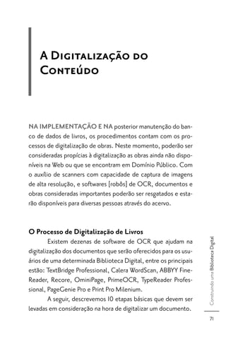 A Digitalização do
    Conteúdo


NA IMPLEMENTAÇÃO E NA posterior manutenção do ban-
co de dados de livros, os procedimentos contam com os pro-
cessos de digitalização de obras. Neste momento, poderão ser
consideradas propícias à digitalização as obras ainda não dispo-
níveis na Web ou que se encontram em Domínio Público. Com
o auxílio de scanners com capacidade de captura de imagens
de alta resolução, e softwares [robôs] de OCR, documentos e
obras consideradas importantes poderão ser resgatados e esta-
rão disponíveis para diversas pessoas através do acervo.


O Processo de Digitalização de Livros
                                                                   Construindo uma Biblioteca Digital




        Existem dezenas de software de OCR que ajudam na
digitalização dos documentos que serão oferecidos para os usu-
ários de uma determinada Biblioteca Digital, entre os principais
estão: TextBridge Professional, Calera WordScan, ABBYY Fine-
Reader, Recore, OminiPage, PrimeOCR, TypeReader Profes-
sional, PageGenie Pro e Print Pro Milenium.
        A seguir, descrevemos 10 etapas básicas que devem ser
levadas em consideração na hora de digitalizar um documento.
                                                                         71
 