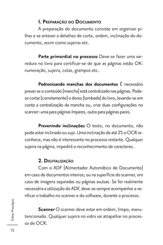 1. PREPARAÇÃO DO DOCUMENTO
                         A preparação do documento consiste em organizar pi-
                 lhas e se antever a detalhes de corte, ordem, inclinação do do-
                 cumento, assim como sujeiras etc.

                        Parte primordial no processo Deve-se fazer uma var-
                 redura no livro para certiﬁcar-se de que as páginas estão OK:
                 numeração, sujeira, colas, grampos etc.

                         Padronizando manchas dos documentos É necessário
                 prever se o conteúdo [mancha] está centralizado nas páginas. Pode-
                 se cortar [corretamente] o dorso [lombada] do livro, levando-se em
                 conta a centralização da mancha ou, criar duas conﬁgurações no
                 scanner: uma para páginas ímpares, outra para páginas pares.

                         Prevenindo inclinações O texto, no documento, não
                 pode estar inclinado ou sujo. Uma inclinação de até 2% o OCR re-
                 conhece, mas não é interessante no processo restante. Qualquer
                 sujeira na página, impedirá o reconhecimento de caracteres.

                        2. DIGITALIZAÇÃO
                         Com o ADF [Alimentador Automático de Documento]
                 em caso de documentos inteiros; ou na superfície do scanner, em
                 caso de imagens separadas ou páginas avulsas. Se for realmente
                 necessária a utilização do ADF, deve-se sempre acompanhar e ve-
                 riﬁcar o trabalho no scanner e do software, durante o processo.
Ednei Procópio




                        Scanner O scanner deve estar em ordem, limpo, manu-
                 tencionado. Qualquer sujeira no vidro vai atrapalhar no proces-
                 so de OCR.
 72
 