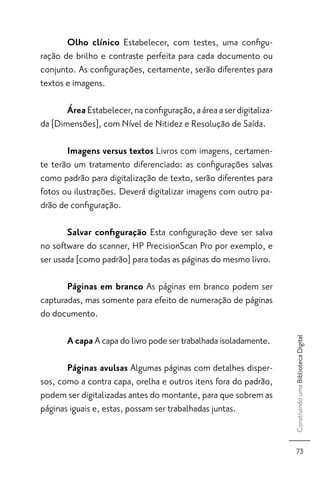 Olho clínico Estabelecer, com testes, uma conﬁgu-
ração de brilho e contraste perfeita para cada documento ou
conjunto. As conﬁgurações, certamente, serão diferentes para
textos e imagens.

       Área Estabelecer, na conﬁguração, a área a ser digitaliza-
da [Dimensões], com Nível de Nitidez e Resolução de Saída.

       Imagens versus textos Livros com imagens, certamen-
te terão um tratamento diferenciado: as conﬁgurações salvas
como padrão para digitalização de texto, serão diferentes para
fotos ou ilustrações. Deverá digitalizar imagens com outro pa-
drão de conﬁguração.

       Salvar conﬁguração Esta conﬁguração deve ser salva
no software do scanner, HP PrecisionScan Pro por exemplo, e
ser usada [como padrão] para todas as páginas do mesmo livro.

       Páginas em branco As páginas em branco podem ser
capturadas, mas somente para efeito de numeração de páginas
do documento.

       A capa A capa do livro pode ser trabalhada isoladamente.
                                                                    Construindo uma Biblioteca Digital




       Páginas avulsas Algumas páginas com detalhes disper-
sos, como a contra capa, orelha e outros itens fora do padrão,
podem ser digitalizadas antes do montante, para que sobrem as
páginas iguais e, estas, possam ser trabalhadas juntas.


                                                                       73
 