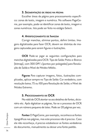 3. SEGMENTAÇÃO DE ÁREAS NA PÁGINA
                        Escolher áreas da página para processamento especíﬁ-
                 co: zonas de texto, imagem e numérica. No software PageGe-
                 nie, por exemplo, pode-se identiﬁcar zonas de texto, imagem e
                 zonas numéricas. Isto pode ser feito no estágio Select.

                        4. APERFEIÇOAMENTO DE IMAGEM
                        Corrigir manchas, eliminar pontos, deﬁnir limites. Ima-
                 gens digitalizadas para fazer OCR, devem ser distintas de ima-
                 gens capturadas para serem ﬁguras e ilustrações.

                        OCR Pode-se jogar as seguintes conﬁgurações para
                 manchas digitalizadas para OCR: Tipo de Saída: Preto-e-Branco
                 [bitmap], com 300 DPI´s [pontos por polegadas] para Resolu-
                 ção de Saída e Nível de Nitidez Médio.

                        Figuras Para capturar imagens, fotos, ilustrações com-
                 plicadas, aplicar sempre no Tipo de Saída: Cor verdadeira, com
                 resolução baixa; 75 ou 100 para Resolução de Saída; e Nível de
                 Nitidez Extremo.

                        5. PROCESSAMENTO DE OCR
                         No robô de OCR atentar-se aos detalhes de fontes, dicio-
                 nário etc. Após digitalizar as páginas, faz-se o processo de OCR
                 com um número pequeno de lotes. Pode ser 20 páginas por vez.
Ednei Procópio




                        Fontes O PageGenie, por exemplo, reconhece as fontes
                 tipográﬁcas nas páginas, mas este processo não é preciso. Caso
                 ele não reconheça, é preciso estabelecer as fontes verdadeiras
                 do documento, manualmente ou deixar uma fonte padrão.
 74
 