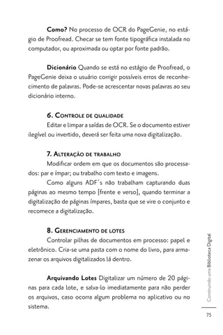 Como? No processo de OCR do PageGenie, no está-
gio de Proofread. Checar se tem fonte tipográﬁca instalada no
computador, ou aproximada ou optar por fonte padrão.

       Dicionário Quando se está no estágio de Proofread, o
PageGenie deixa o usuário corrigir possíveis erros de reconhe-
cimento de palavras. Pode-se acrescentar novas palavras ao seu
dicionário interno.

       6. CONTROLE DE QUALIDADE
        Editar e limpar a saídas de OCR. Se o documento estiver
ilegível ou invertido, deverá ser feita uma nova digitalização.

       7. ALTERAÇÃO DE TRABALHO
        Modiﬁcar ordem em que os documentos são processa-
dos: par e ímpar; ou trabalho com texto e imagens.
        Como alguns ADF´s não trabalham capturando duas
páginas ao mesmo tempo [frente e verso], quando terminar a
digitalização de páginas ímpares, basta que se vire o conjunto e
recomece a digitalização.

       8. GERENCIAMENTO DE LOTES
                                                                   Construindo uma Biblioteca Digital




       Controlar pilhas de documentos em processo: papel e
eletrônico. Cria-se uma pasta com o nome do livro, para arma-
zenar os arquivos digitalizados lá dentro.

       Arquivando Lotes Digitalizar um número de 20 pági-
nas para cada lote, e salva-lo imediatamente para não perder
os arquivos, caso ocorra algum problema no aplicativo ou no
sistema.
                                                                      75
 