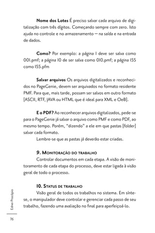 Nome dos Lotes É preciso salvar cada arquivo de digi-
                 talização com três dígitos. Começando sempre com zero. Isto
                 ajuda no controle e no armazenamento − na saída e na entrada
                 de dados.

                       Como? Por exemplo: a página 1 deve ser salva como
                 001.pmf; a página 10 de ser salva como 010.pmf; a página 155
                 como 155.pfm

                        Salvar arquivos Os arquivos digitalizados e reconheci-
                 dos no PageGenie, devem ser arquivados no formato residente
                 PMF. Para que, mais tarde, possam ser salvos em outro formato
                 [ASCII, RTF, JAVA ou HTML que é ideal para XML e OeB].

                         E o PDF? Ao reconhecer arquivos digitalizados, pede-se
                 para o PageGenie já salvar o arquivo como PMF e como PDF, ao
                 mesmo tempo. Porém, “dizendo” a ele em que pastas [folder]
                 salvar cada formato.
                         Lembre-se que as pastas já deverão estar criadas.

                        9. MONITORAÇÃO DO TRABALHO
                        Controlar documentos em cada etapa. A visão de moni-
                 toramento de cada etapa do processo, deve estar ligada à visão
                 geral de todo o processo.

                        10. STATUS DE TRABALHO
Ednei Procópio




                        Visão geral de todos os trabalhos no sistema. Em sínte-
                 se, o manipulador deve controlar e gerenciar cada passo de seu
                 trabalho, fazendo uma avaliação no ﬁnal para aperfeiçoá-lo.

 76
 