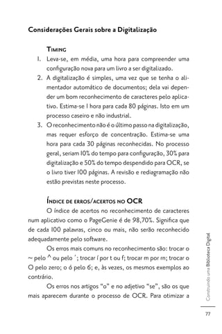 Considerações Gerais sobre a Digitalização

       TIMING
   1. Leva-se, em média, uma hora para compreender uma
      conﬁguração nova para um livro a ser digitalizado.
   2. A digitalização é simples, uma vez que se tenha o ali-
      mentador automático de documentos; dela vai depen-
      der um bom reconhecimento de caracteres pelo aplica-
      tivo. Estima-se 1 hora para cada 80 páginas. Isto em um
      processo caseiro e não industrial.
   3. O reconhecimento não é o último passo na digitalização,
      mas requer esforço de concentração. Estima-se uma
      hora para cada 30 páginas reconhecidas. No processo
      geral, seriam 10% do tempo para conﬁguração, 30% para
      digitalização e 50% do tempo despendido para OCR, se
      o livro tiver 100 páginas. A revisão e rediagramação não
      estão previstas neste processo.

       ÍNDICE DE ERROS/ACERTOS NO OCR
       O índice de acertos no reconhecimento de caracteres
num aplicativo como o PageGenie é de 98,70%. Signiﬁca que
de cada 100 palavras, cinco ou mais, não serão reconhecido
                                                                     Construindo uma Biblioteca Digital




adequadamente pelo software.
       Os erros mais comuns no reconhecimento são: trocar o
~ pelo ^ ou pelo ´; trocar í por t ou f; trocar m por rn; trocar o
O pelo zero; o ó pelo 6; e, às vezes, os mesmos exemplos ao
contrário.
       Os erros nos artigos “o” e no adjetivo “se”, são os que
mais aparecem durante o processo de OCR. Para otimizar a

                                                                        77
 