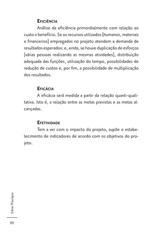 EFICIÊNCIA
                         Análise da eﬁciência primordialmente com relação ao
                 custo x benefício. Se os recursos utilizados [humanos, materiais
                 e ﬁnanceiros] empregados no projeto atendem a demanda de
                 resultados esperados; e, ainda, se houve duplicação de esforços
                 [várias pessoas realizando as mesmas atividades], distribuição
                 adequada das funções, utilização do tempo, possibilidades de
                 redução de custos e, por ﬁm, a possibilidade de multiplicação
                 dos resultados.

                        EFICÁCIA
                          A eﬁcácia será medida a partir da relação quanti-quali-
                 tativa. Isto é, a relação entre as metas previstas e as metas al-
                 cançadas.

                        EFETIVIDADE
                       Tem a ver com o impacto do projeto, supõe o estabe-
                 lecimento de indicadores de acordo com os objetivos do pro-
                 jeto.
Ednei Procópio




80
 