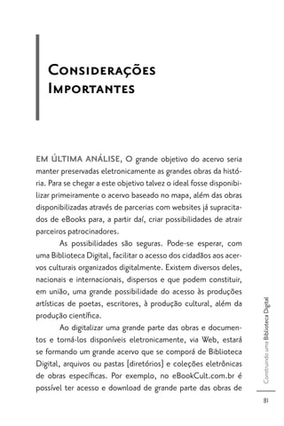 Considerações
   Importantes


EM ÚLTIMA ANÁLISE, O grande objetivo do acervo seria
manter preservadas eletronicamente as grandes obras da histó-
ria. Para se chegar a este objetivo talvez o ideal fosse disponibi-
lizar primeiramente o acervo baseado no mapa, além das obras
disponibilizadas através de parcerias com websites já supracita-
dos de eBooks para, a partir daí, criar possibilidades de atrair
parceiros patrocinadores.
         As possibilidades são seguras. Pode-se esperar, com
uma Biblioteca Digital, facilitar o acesso dos cidadãos aos acer-
vos culturais organizados digitalmente. Existem diversos deles,
nacionais e internacionais, dispersos e que podem constituir,
em união, uma grande possibilidade do acesso às produções
                                                                      Construindo uma Biblioteca Digital




artísticas de poetas, escritores, à produção cultural, além da
produção cientíﬁca.
         Ao digitalizar uma grande parte das obras e documen-
tos e torná-los disponíveis eletronicamente, via Web, estará
se formando um grande acervo que se comporá de Biblioteca
Digital, arquivos ou pastas [diretórios] e coleções eletrônicas
de obras especíﬁcas. Por exemplo, no eBookCult.com.br é
possível ter acesso e download de grande parte das obras de
                                                                            81
 