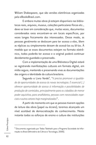 William Shakespeare, que são versões eletrônicas organizadas
                 pela eBooksBrasil.com.
                         E embora muitas obras já estejam disponíveis nas biblio-
                 tecas reais, arquivos, museus, coleções particulares físicas etc.,
                 deve-se levar em consideração que, muitas vezes, documentos
                 considerados raros encontram-se em locais especíﬁcos, por
                 vezes longes ﬁsicamente dos interessados. Desse modo, as
                 pessoas geralmente se deslocam para ter acesso a eles, lêem
                 as réplicas ou simplesmente deixam de acessá-los ou lê-los. À
                 medida que se esses documentos estejam no formato eletrô-
                 nico, todos poderão ter acesso e o original poderá continuar
                 devidamente guardado e preservado.
                         Com a implementação de uma Biblioteca Digital estará
                 se registrando manifestações culturais em formato digital, em
                 mídia segura, mantendo e preservando vivas as documentações
                 das origens e identidade da cultura brasileira.
                         Segundo o Livro Verde8, “é preciso promover a igualda-
                 de de oportunidades de acesso às novas tecnologias. É essencial [...]
                 oferecer oportunidade de acesso à informação e possibilidades de
                 produção de conteúdos, principalmente para os cidadãos de menor
                 poder aquisitivo, para analfabetos, pessoas com necessidades espe-
                 ciais e outros setores hoje marginalizados”.
                         A partir do momento em que as pessoas tiverem opções
                 de leitura das obras [papel ou écrans], teremos alcançado um
                 nível aceitável de democratização do conhecimento. Neste
                 instante todos os esforços de ensino e cultura das instituições
Ednei Procópio




                 8
                  Documento organizado por Tadao Takahashi para o Programa Sociedade da Infor-
                 mação no Brasil [Ministério da Ciência e Tecnologia, 2000].
 82
 