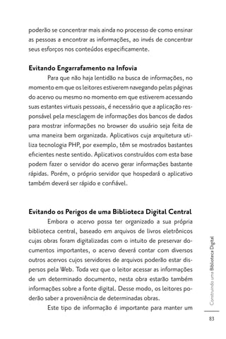 poderão se concentrar mais ainda no processo de como ensinar
as pessoas a encontrar as informações, ao invés de concentrar
seus esforços nos conteúdos especiﬁcamente.

Evitando Engarrafamento na Infovia
        Para que não haja lentidão na busca de informações, no
momento em que os leitores estiverem navegando pelas páginas
do acervo ou mesmo no momento em que estiverem acessando
suas estantes virtuais pessoais, é necessário que a aplicação res-
ponsável pela mesclagem de informações dos bancos de dados
para mostrar informações no browser do usuário seja feita de
uma maneira bem organizada. Aplicativos cuja arquitetura uti-
liza tecnologia PHP, por exemplo, têm se mostrados bastantes
eﬁcientes neste sentido. Aplicativos construídos com esta base
podem fazer o servidor do acervo gerar informações bastante
rápidas. Porém, o próprio servidor que hospedará o aplicativo
também deverá ser rápido e conﬁável.


Evitando os Perigos de uma Biblioteca Digital Central
        Embora o acervo possa ter organizado a sua própria
biblioteca central, baseado em arquivos de livros eletrônicos
cujas obras foram digitalizadas com o intuito de preservar do-
                                                                     Construindo uma Biblioteca Digital




cumentos importantes, o acervo deverá contar com diversos
outros acervos cujos servidores de arquivos poderão estar dis-
persos pela Web. Toda vez que o leitor acessar as informações
de um determinado documento, nesta obra estarão também
informações sobre a fonte digital. Desse modo, os leitores po-
derão saber a proveniência de determinadas obras.
        Este tipo de informação é importante para manter um
                                                                        83
 