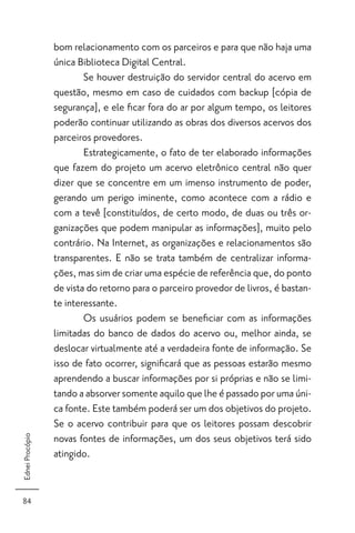 bom relacionamento com os parceiros e para que não haja uma
                 única Biblioteca Digital Central.
                         Se houver destruição do servidor central do acervo em
                 questão, mesmo em caso de cuidados com backup [cópia de
                 segurança], e ele ﬁcar fora do ar por algum tempo, os leitores
                 poderão continuar utilizando as obras dos diversos acervos dos
                 parceiros provedores.
                         Estrategicamente, o fato de ter elaborado informações
                 que fazem do projeto um acervo eletrônico central não quer
                 dizer que se concentre em um imenso instrumento de poder,
                 gerando um perigo iminente, como acontece com a rádio e
                 com a tevê [constituídos, de certo modo, de duas ou três or-
                 ganizações que podem manipular as informações], muito pelo
                 contrário. Na Internet, as organizações e relacionamentos são
                 transparentes. E não se trata também de centralizar informa-
                 ções, mas sim de criar uma espécie de referência que, do ponto
                 de vista do retorno para o parceiro provedor de livros, é bastan-
                 te interessante.
                         Os usuários podem se beneﬁciar com as informações
                 limitadas do banco de dados do acervo ou, melhor ainda, se
                 deslocar virtualmente até a verdadeira fonte de informação. Se
                 isso de fato ocorrer, signiﬁcará que as pessoas estarão mesmo
                 aprendendo a buscar informações por si próprias e não se limi-
                 tando a absorver somente aquilo que lhe é passado por uma úni-
                 ca fonte. Este também poderá ser um dos objetivos do projeto.
                 Se o acervo contribuir para que os leitores possam descobrir
                 novas fontes de informações, um dos seus objetivos terá sido
Ednei Procópio




                 atingido.


84
 
