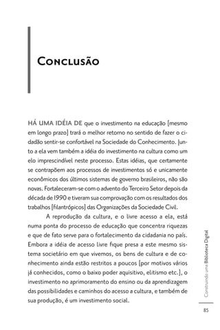 Conclusão



HÁ UMA IDÉIA DE que o investimento na educação [mesmo
em longo prazo] trará o melhor retorno no sentido de fazer o ci-
dadão sentir-se confortável na Sociedade do Conhecimento. Jun-
to a ela vem também a idéia do investimento na cultura como um
elo imprescindível neste processo. Estas idéias, que certamente
se contrapõem aos processos de investimentos só e unicamente
econômicos dos últimos sistemas de governo brasileiros, não são
novas. Fortaleceram-se com o advento do Terceiro Setor depois da
década de 1990 e tiveram sua comprovação com os resultados dos
trabalhos [ﬁlantrópicos] das Organizações da Sociedade Civil.
        A reprodução da cultura, e o livre acesso a ela, está
numa ponta do processo de educação que concentra riquezas
                                                                   Construindo uma Biblioteca Digital




e que de fato serve para o fortalecimento da cidadania no país.
Embora a idéia de acesso livre ﬁque presa a este mesmo sis-
tema societário em que vivemos, os bens de cultura e de co-
nhecimento ainda estão restritos a poucos [por motivos vários
já conhecidos, como o baixo poder aquisitivo, elitismo etc.], o
investimento no aprimoramento do ensino ou da aprendizagem
das possibilidades e caminhos do acesso a cultura, e também de
sua produção, é um investimento social.
                                                                     85
 