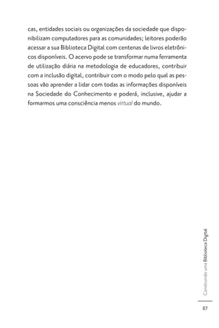 cas, entidades sociais ou organizações da sociedade que dispo-
nibilizam computadores para as comunidades; leitores poderão
acessar a sua Biblioteca Digital com centenas de livros eletrôni-
cos disponíveis. O acervo pode se transformar numa ferramenta
de utilização diária na metodologia de educadores, contribuir
com a inclusão digital, contribuir com o modo pelo qual as pes-
soas vão aprender a lidar com todas as informações disponíveis
na Sociedade do Conhecimento e poderá, inclusive, ajudar a
formarmos uma consciência menos virtual do mundo.




                                                                    Construindo uma Biblioteca Digital




                                                                      87
 