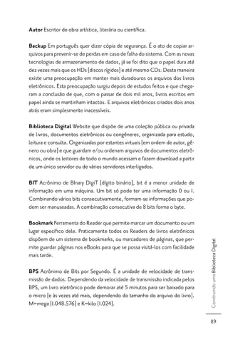 Autor Escritor de obra artística, literária ou cientíﬁca.

Backup Em português quer dizer cópia de segurança. É o ato de copiar ar-
quivos para prevenir-se de perdas em caso de falha do sistema. Com as novas
tecnologias de armazenamento de dados, já se foi dito que o papel dura até
dez vezes mais que os HDs [discos rígidos] e até mesmo CDs. Desta maneira
existe uma preocupação em manter mais duradouros os arquivos dos livros
eletrônicos. Esta preocupação surgiu depois de estudos feitos e que chega-
ram a conclusão de que, com o passar de dois mil anos, livros escritos em
papel ainda se mantinham intactos. E arquivos eletrônicos criados dois anos
atrás eram simplesmente inacessíveis.

Biblioteca Digital Website que dispõe de uma coleção pública ou privada
de livros, documentos eletrônicos ou congêneres, organizada para estudo,
leitura e consulta. Organizadas por estantes virtuais [em ordem de autor, gê-
nero ou obra] e que guardam e/ou ordenam arquivos de documentos eletrô-
nicos, onde os leitores de todo o mundo acessam e fazem download a partir
de um único servidor ou de vários servidores interligados.

BIT Acrônimo de BInary DigiT [dígito binário], bit é a menor unidade de
informação em uma máquina. Um bit só pode ter uma informação 0 ou 1.
Combinando vários bits consecutivamente, formam-se informações que po-
dem ser manuseadas. A combinação consecutiva de 8 bits forma o byte.

Bookmark Ferramenta do Reader que permite marcar um documento ou um
lugar especíﬁco dele. Praticamente todos os Readers de livros eletrônicos
dispõem de um sistema de bookmarks, ou marcadores de páginas, que per-
                                                                                Construindo uma Biblioteca Digital




mite guardar páginas nos eBooks para que se possa visitá-los com facilidade
mais tarde.

BPS Acrônimo de Bits por Segundo. É a unidade de velocidade de trans-
missão de dados. Dependendo da velocidade de transmissão indicada pelos
BPS, um livro eletrônico pode demorar até 5 minutos para ser baixado para
o micro [e às vezes até mais, dependendo do tamanho do arquivo do livro].
M=mega [1.048.576] e K=kilo [1.024].

                                                                                  89
 