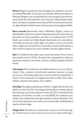 Browser Programa que permite acesso às páginas [ou websites] e aos recur-
                 sos da World Wide Web. Os browsers mais utilizados, MS Internet Explorer e
                 Netscape Navigator, vêm acompanhados de outros programas para Internet,
                 como o leitor de correio eletrônico. Se o leitor tiver o Adobe Reader instala-
                 do em sua máquina, ele pode acessar arquivos PDFs remotos através do brow-
                 ser. Alguns Readers também servem de browser para acessar páginas da Web.

                 Busca avançada Basicamente, todos as Bibliotecas Digitais, inclusive os
                 eBook Readers, oferecem mecanismo de pesquisa para que o leitor ache num
                 documento um trecho especíﬁco, uma frase ou uma palavra-chave. O TK3
                 Reader, por exemplo [um eBook Reader desenvolvido com características
                 multimídia], permite que o leitor digite uma palavra e ele traz uma lista de
                 todas as páginas do livro onde foram encontradas citações daquela palavra; o
                 leitor escolhe a citação e clica, assim o Reader o leva até a página referida.

                 Byte É a unidade de informação, quase sempre formada por 8 bits, embora
                 haja variações entre 4 a 10 bits. Na maioria dos computadores é usada para
                 representar caracteres como letras, números, símbolos tipográﬁcos [fontes
                 latinas].

                 Ciberespaço Termo criado pelo autor William Gibson no seu livro ‘Neuro-
                 mancer’. Hoje, a palavra é correntemente usada para descrever o escopo
                 de recursos e informações disponíveis na rede mundial de computadores, a
                 Internet. O termo equivale à convergência de todas as mídias: áudio, vídeo,
                 telefone, televisão, ﬁbras ópticas, ﬁos e satélites.

                 ClearType Tecnologia projetada para melhorar a legibilidade da leitura de
                 eBooks em telas de LCD. A tecnologia está baseada na chamada subpixel
                 font rendering, que diz que cada pixel em telas de LCD é constituída de três
                 subpixels: um vermelho, um verde, e um azul [RGB]. Em condições muito
                 simples, estes subpixels permitem gerar detalhes melhores das fontes. Com
                 isto as fontes aparecerem mais claras e mais encaracoladas. O MS Reader já
Ednei Procópio




                 suporta esta tecnologia.

                 Código-fonte Instruções de um documento ou texto no seu formato origi-
                 nal. O editor escreve o documento de um livro em uma determinada lingua-
90
 