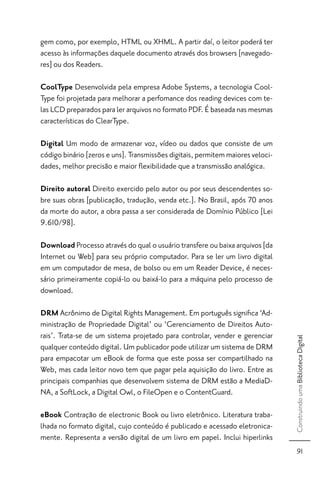 gem como, por exemplo, HTML ou XHML. A partir daí, o leitor poderá ter
acesso às informações daquele documento através dos browsers [navegado-
res] ou dos Readers.

CoolType Desenvolvida pela empresa Adobe Systems, a tecnologia Cool-
Type foi projetada para melhorar a perfomance dos reading devices com te-
las LCD preparados para ler arquivos no formato PDF. É baseada nas mesmas
características do ClearType.

Digital Um modo de armazenar voz, vídeo ou dados que consiste de um
código binário [zeros e uns]. Transmissões digitais, permitem maiores veloci-
dades, melhor precisão e maior ﬂexibilidade que a transmissão analógica.

Direito autoral Direito exercido pelo autor ou por seus descendentes so-
bre suas obras [publicação, tradução, venda etc.]. No Brasil, após 70 anos
da morte do autor, a obra passa a ser considerada de Domínio Público [Lei
9.610/98].

Download Processo através do qual o usuário transfere ou baixa arquivos [da
Internet ou Web] para seu próprio computador. Para se ler um livro digital
em um computador de mesa, de bolso ou em um Reader Device, é neces-
sário primeiramente copiá-lo ou baixá-lo para a máquina pelo processo de
download.

DRM Acrônimo de Digital Rights Management. Em português signiﬁca ‘Ad-
ministração de Propriedade Digital’ ou ‘Gerenciamento de Direitos Auto-
rais’. Trata-se de um sistema projetado para controlar, vender e gerenciar
                                                                                Construindo uma Biblioteca Digital




qualquer conteúdo digital. Um publicador pode utilizar um sistema de DRM
para empacotar um eBook de forma que este possa ser compartilhado na
Web, mas cada leitor novo tem que pagar pela aquisição do livro. Entre as
principais companhias que desenvolvem sistema de DRM estão a MediaD-
NA, a SoftLock, a Digital Owl, o FileOpen e o ContentGuard.

eBook Contração de electronic Book ou livro eletrônico. Literatura traba-
lhada no formato digital, cujo conteúdo é publicado e acessado eletronica-
mente. Representa a versão digital de um livro em papel. Inclui hiperlinks
                                                                                     91
 