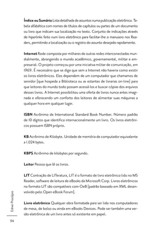 Índice ou Sumário Lista detalhada de assuntos numa publicação eletrônica. Ta-
                 bela alfabética com nomes de títulos de capítulos ou partes de um documento
                 ou livro que indicam sua localização no texto. Conjunto de indicações através
                 de hiperlinks feito num livro eletrônico para facilitar-lhe o manuseio nos Rea-
                 ders, permitindo a localização ou o registro do assunto desejado rapidamente.

                 Internet Rede composta por milhares de outras redes interconectadas mun-
                 dialmente, abrangendo o mundo acadêmico, governamental, militar e em-
                 presarial. O projeto começou por uma iniciativa militar de comunicação, em
                 1969. É necessário que se diga que sem a Internet não haveria como existir
                 os livros eletrônicos. Eles dependem de um computador que chamamos de
                 servidor [que hospeda a Biblioteca ou as estantes de livrarias on-line] para
                 que leitores do mundo todo possam acessá-los e buscar cópias dos arquivos
                 desses livros. A Internet possibilitou uma oferta de livros nunca antes imagi-
                 nada e oferecendo um conforto dos leitores de alimentar suas máquinas a
                 qualquer hora em qualquer lugar.

                 ISBN Acrônimo de International Standard Book Number. Número padrão
                 de 10 dígitos que identiﬁca internacionalmente um livro. Os livros eletrôni-
                 cos possuem ISBN próprio.

                 KB Acrônimo de Kilobyte. Unidade de memória de computador equivalente
                 a 1.024 bytes.

                 KBPS Acrônimo de kilobytes por segundo.

                 Leitor Pessoa que lê os livros.

                 LIT Contração de LITeratura, LIT é o formato de livro eletrônico lido no MS
                 Reader, software de leitura de eBooks da Microsoft Corp. Livros eletrônicos
                 no formato LIT são compatíveis com OeB [padrão baseado em XML desen-
                 volvido pelo Open eBook Forum].
Ednei Procópio




                 Livro eletrônico Qualquer obra formatada para ser lido nos computadores
                 de mesa, de bolso ou ainda em eBooks Devices. Pode ser também uma ver-
                 são eletrônica de um livro antes só existente em papel.
94
 